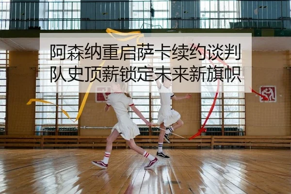 阿森纳重启萨卡续约谈判 队史顶薪锁定未来新旗帜